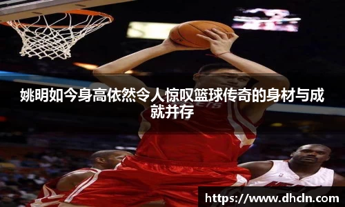 姚明如今身高依然令人惊叹篮球传奇的身材与成就并存