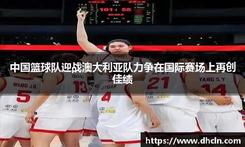 中国篮球队迎战澳大利亚队力争在国际赛场上再创佳绩